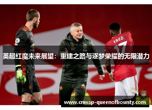 英超红魔未来展望:重建之路与逐梦荣耀的无限潜力 英超红魔未来展望:重建之路与逐梦荣耀的无限潜力
