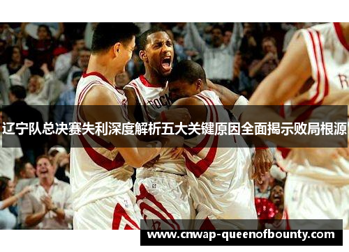 辽宁队总决赛失利深度解析五大关键原因全面揭示败局根源 辽宁队总决赛失利深度解析五大关键原因全面揭示败局根源