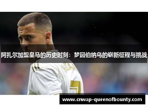 阿扎尔加盟皇马的历史时刻：梦圆伯纳乌的崭新征程与挑战