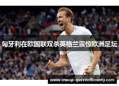 匈牙利在欧国联双杀英格兰震惊欧洲足坛 匈牙利在欧国联双杀英格兰震惊欧洲足坛