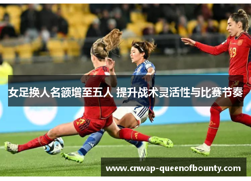女足换人名额增至五人 提升战术灵活性与比赛节奏
